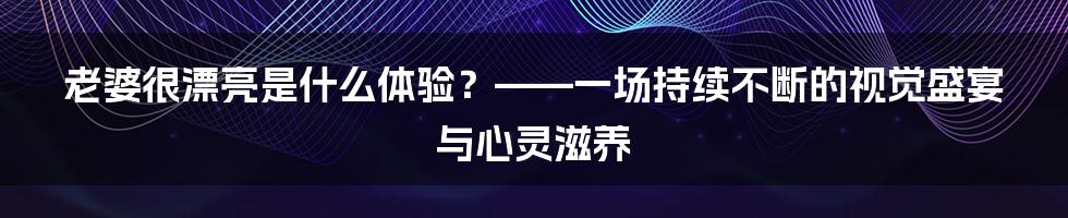 老婆很漂亮是什么体验？——一场持续不断的视觉盛宴与心灵滋养