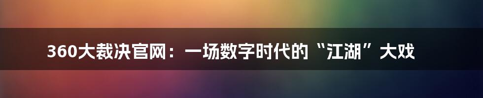 360大裁决官网：一场数字时代的“江湖”大戏