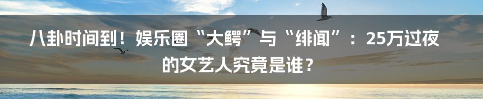八卦时间到！娱乐圈“大鳄”与“绯闻”：25万过夜的女艺人究竟是谁？