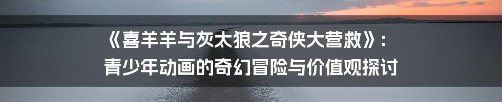 《喜羊羊与灰太狼之奇侠大营救》: 青少年动画的奇幻冒险与价值观探讨