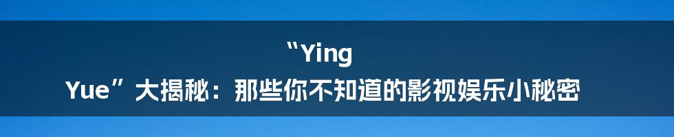 “Ying Yue”大揭秘：那些你不知道的影视娱乐小秘密