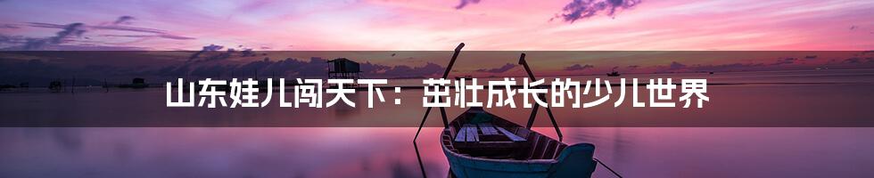 山东娃儿闯天下：茁壮成长的少儿世界