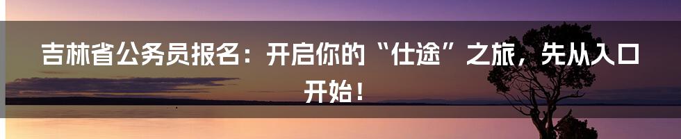 吉林省公务员报名：开启你的“仕途”之旅，先从入口开始！
