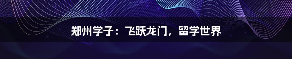 郑州学子：飞跃龙门，留学世界