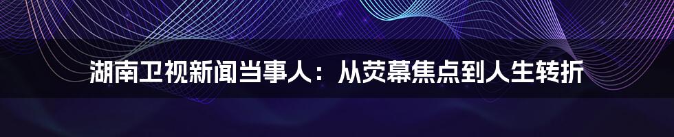 湖南卫视新闻当事人：从荧幕焦点到人生转折