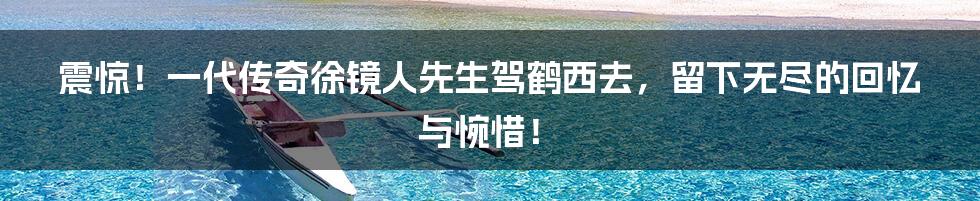 震惊！一代传奇徐镜人先生驾鹤西去，留下无尽的回忆与惋惜！