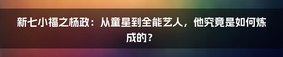 新七小福之杨政：从童星到全能艺人，他究竟是如何炼成的？