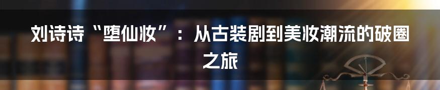 刘诗诗“堕仙妆”：从古装剧到美妆潮流的破圈之旅