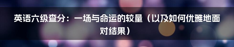 英语六级查分：一场与命运的较量（以及如何优雅地面对结果）