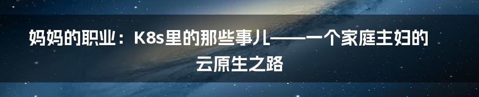妈妈的职业：K8s里的那些事儿——一个家庭主妇的云原生之路