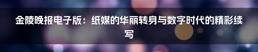 金陵晚报电子版：纸媒的华丽转身与数字时代的精彩续写