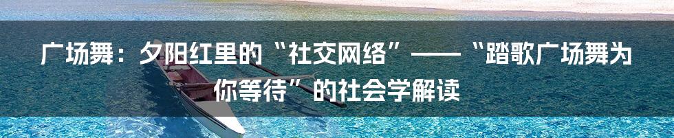 广场舞：夕阳红里的“社交网络”——“踏歌广场舞为你等待”的社会学解读