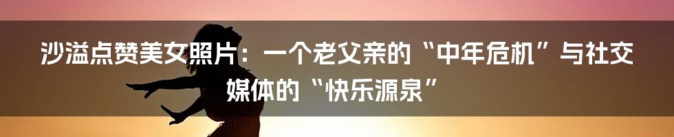 沙溢点赞美女照片：一个老父亲的“中年危机”与社交媒体的“快乐源泉”