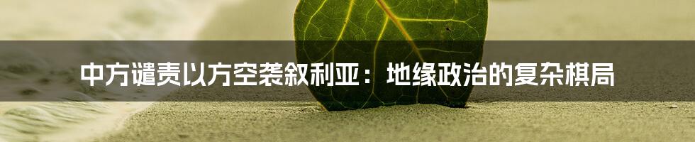 中方谴责以方空袭叙利亚:地缘政治的复杂棋局