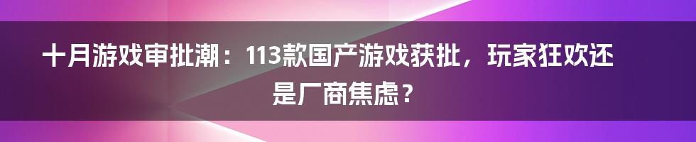 十月游戏审批潮：113款国产游戏获批，玩家狂欢还是厂商焦虑？