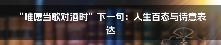 “唯愿当歌对酒时”下一句：人生百态与诗意表达