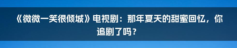 《微微一笑很倾城》电视剧：那年夏天的甜蜜回忆，你追剧了吗？