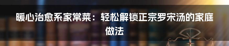 暖心治愈系家常菜：轻松解锁正宗罗宋汤的家庭做法