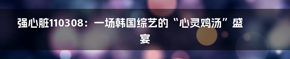 强心脏110308：一场韩国综艺的“心灵鸡汤”盛宴