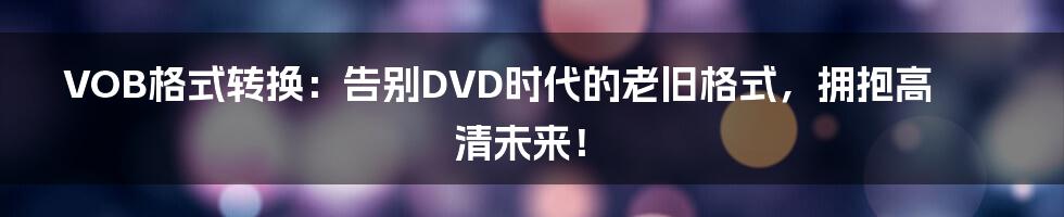 VOB格式转换：告别DVD时代的老旧格式，拥抱高清未来！