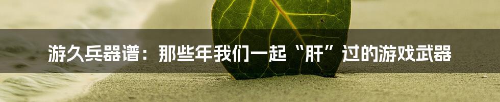 游久兵器谱：那些年我们一起“肝”过的游戏武器