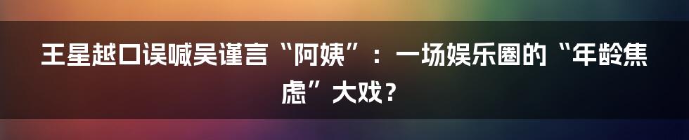 王星越口误喊吴谨言“阿姨”：一场娱乐圈的“年龄焦虑”大戏？