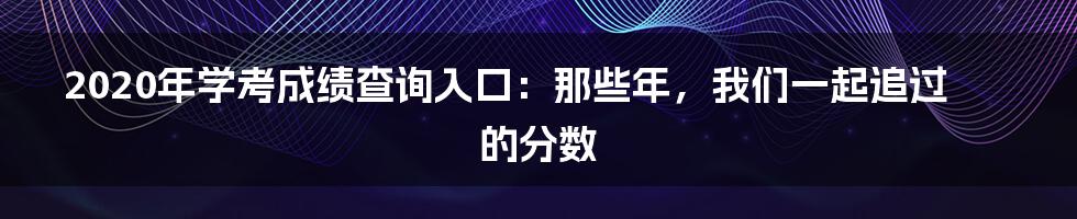 2020年学考成绩查询入口：那些年，我们一起追过的分数