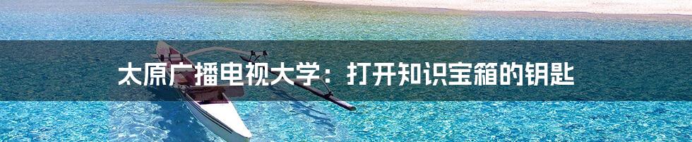 太原广播电视大学：打开知识宝箱的钥匙