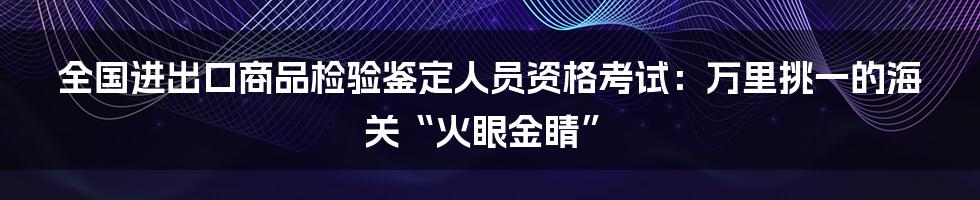 全国进出口商品检验鉴定人员资格考试：万里挑一的海关“火眼金睛”