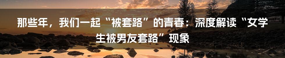 那些年，我们一起“被套路”的青春：深度解读“女学生被男友套路”现象