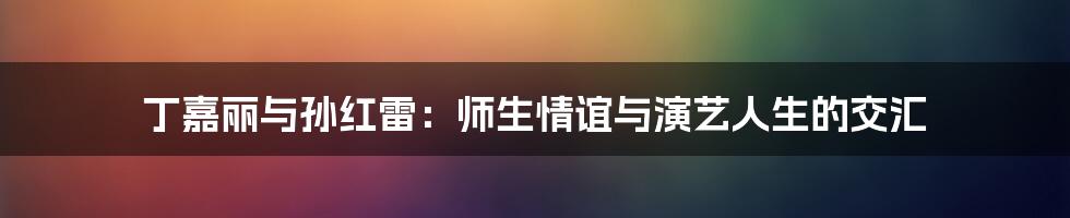 丁嘉丽与孙红雷：师生情谊与演艺人生的交汇
