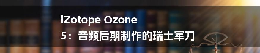 iZotope Ozone 5：音频后期制作的瑞士军刀