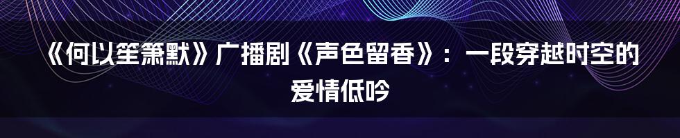 《何以笙箫默》广播剧《声色留香》：一段穿越时空的爱情低吟