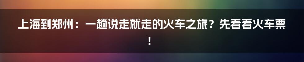 上海到郑州：一趟说走就走的火车之旅？先看看火车票！