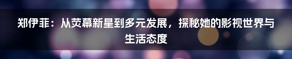 郑伊菲:从荧幕新星到多元发展,探秘她的影视世界与生活态度