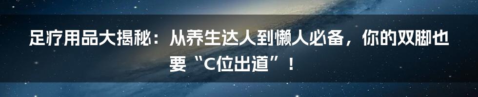 足疗用品大揭秘:从养生达人到懒人必备,你的双脚也要“C位出道”!
