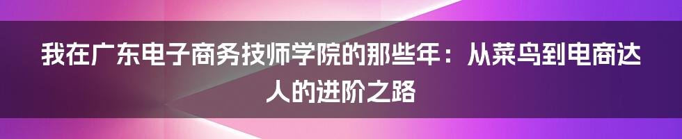 我在广东电子商务技师学院的那些年:从菜鸟到电商达人的进阶之路