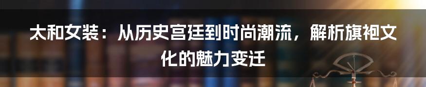 太和女装:从历史宫廷到时尚潮流,解析旗袍文化的魅力变迁