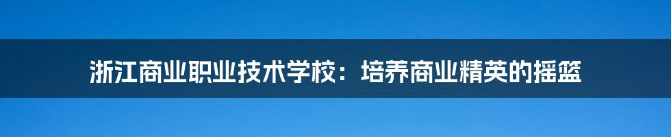 浙江商业职业技术学校:培养商业精英的摇篮