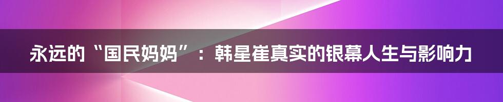 永远的“国民妈妈”：韩星崔真实的银幕人生与影响力