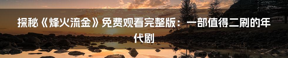 探秘《烽火流金》免费观看完整版:一部值得二刷的年代剧