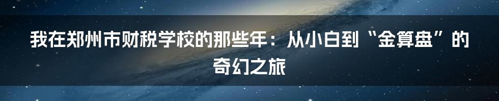我在郑州市财税学校的那些年：从小白到“金算盘”的奇幻之旅