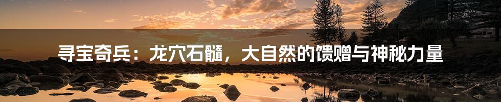 寻宝奇兵：龙穴石髓，大自然的馈赠与神秘力量