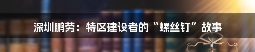 深圳鹏劳:特区建设者的“螺丝钉”故事