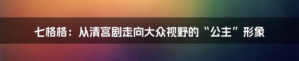 七格格：从清宫剧走向大众视野的“公主”形象