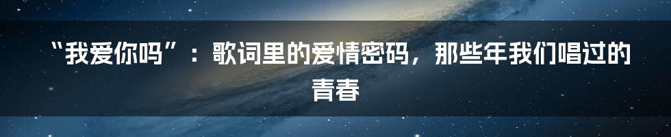 “我爱你吗”:歌词里的爱情密码,那些年我们唱过的青春
