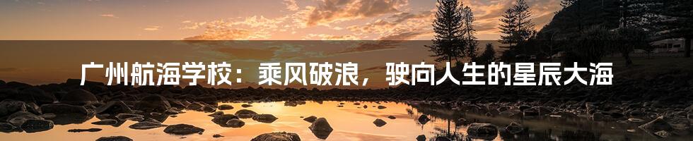 广州航海学校：乘风破浪，驶向人生的星辰大海