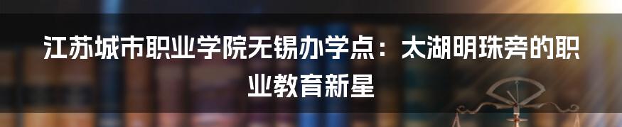 江苏城市职业学院无锡办学点：太湖明珠旁的职业教育新星