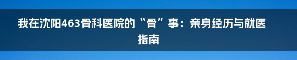 我在沈阳463骨科医院的“骨”事:亲身经历与就医指南