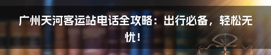 广州天河客运站电话全攻略:出行必备,轻松无忧!